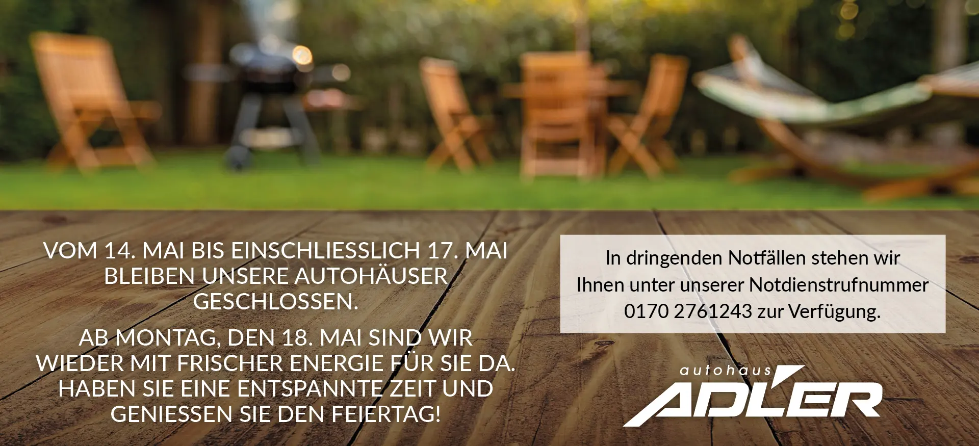 Vom 14. MAI bis einschließlich 17. Mai bleiben unsere Autohäuser geschlossen. Ab Montag, den 18. Mai sind wir wieder mit frischer Energie für SIE da. Haben Sie eine entspannte Zeit und genießen Sie den Feiertag! In dringenden Notfällen stehen wir Ihnen unter unserer Notdienstrufnummer 0170 2761243 zur Verfügung.